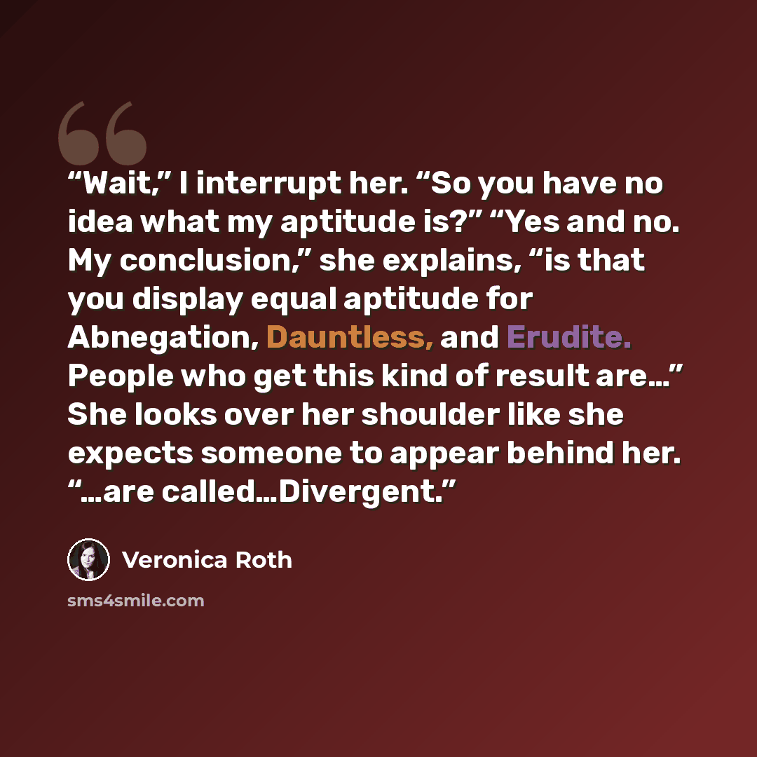 “Wait,” I interrupt her. “So you have no idea what my aptitude is?” “Yes and no. My conclusion,” she explains, “is that you display equal aptitude for Abnegation, Dauntless, and Erudite. People who get this kind of result are…” She looks over her shoulder like she expects someone to appear behind…” quote by Veronica Roth