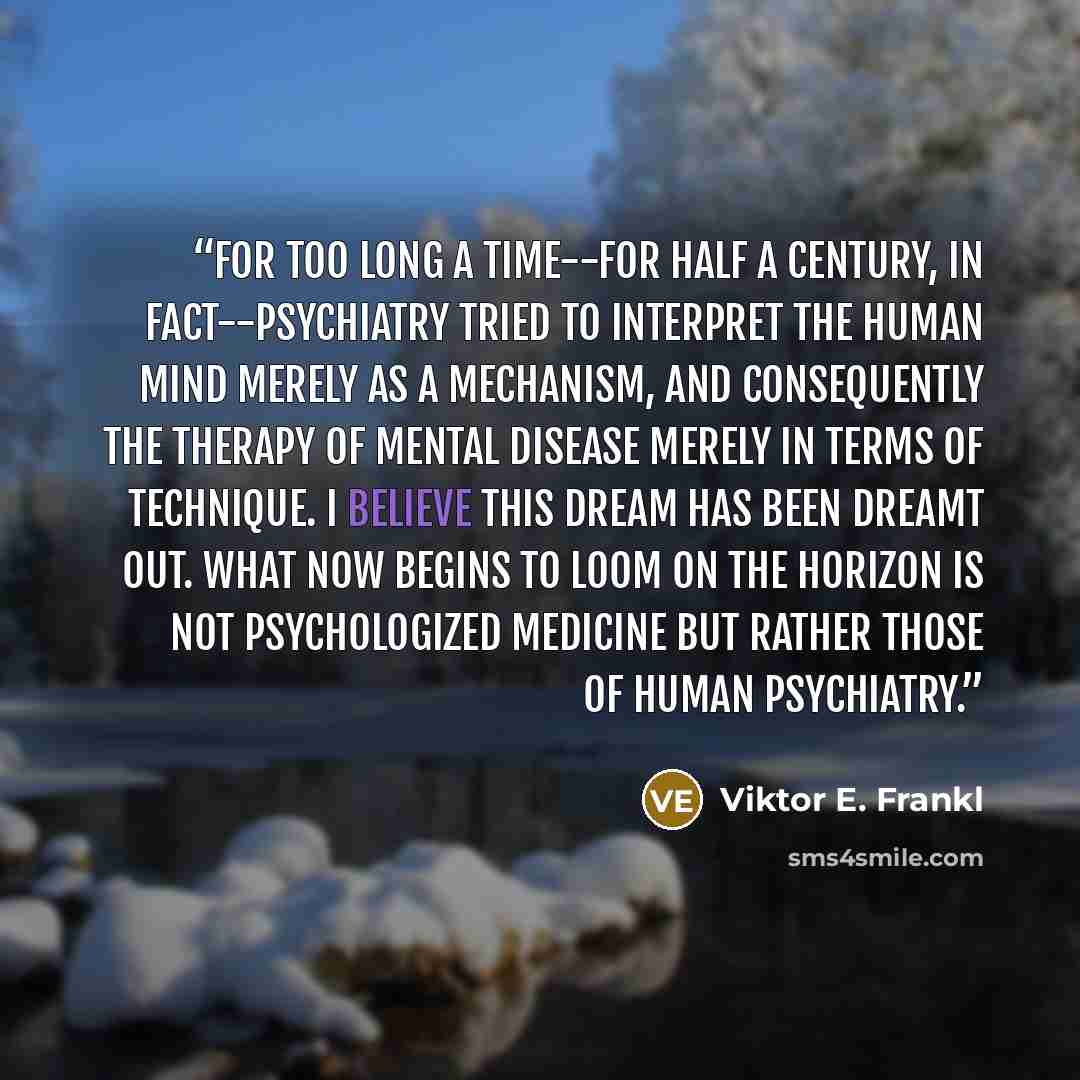 “For too long a time--for half a century, in fact--psychiatry tried to interpret the human mind merely as a mechanism, and consequently the therapy of mental disease merely in terms of technique. I believe this dream has been dreamt out. What now begins to loom on the horizon is not psychologized…” quote by Viktor E. Frankl