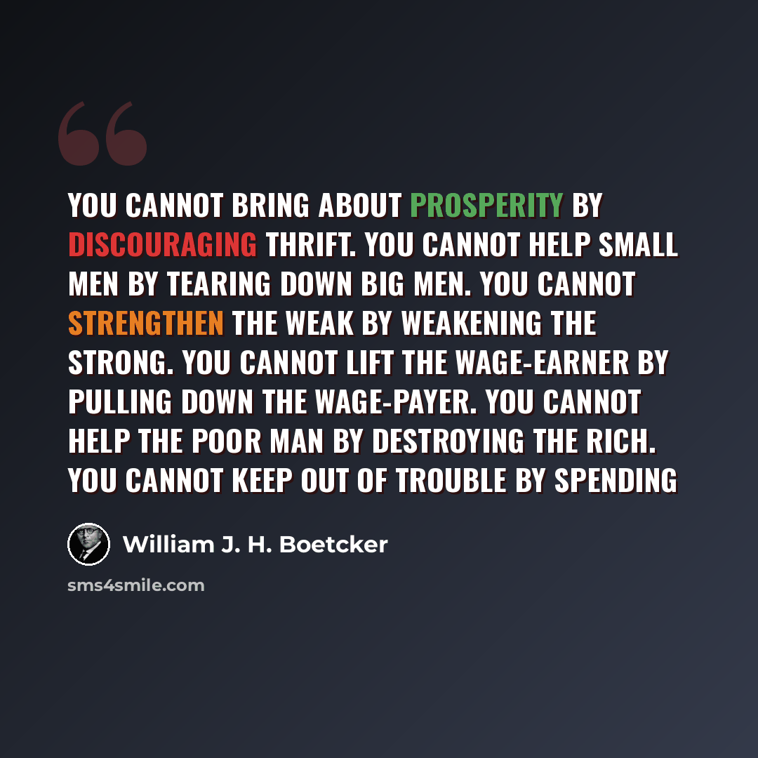 “You cannot bring about prosperity by discouraging thrift. You cannot help small men by tearing down big men. You cannot strengthen the weak by weakening the strong. You cannot lift the wage-earner by pulling down the wage-payer. You cannot help the poor man by destroying the rich. You cannot keep…” quote by William J. H. Boetcker