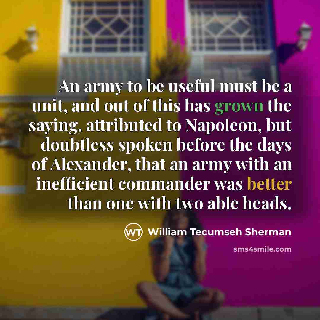 “An army to be useful must be a unit, and out of this has grown the saying, attributed to Napoleon, but doubtless spoken before the days of Alexander, that an army with an inefficient commander was better than one with two able heads.” quote by William Tecumseh Sherman