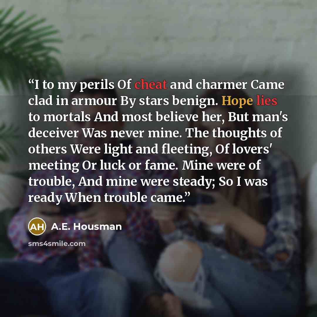 “I to my perils Of cheat and charmer Came clad in armour By stars benign. Hope lies to mortals And most believe her, But man's deceiver Was never mine. The thoughts of others Were light and fleeting, Of lovers' meeting Or luck or fame. Mine were of trouble, And mine were steady; So I was ready When…” quote by A.E. Housman