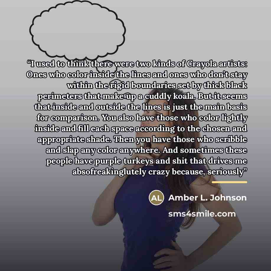 “I used to think there were two kinds of Crayola artists: Ones who color inside the lines and ones who don’t stay within the rigid boundaries set by thick black perimeters that make up a cuddly koala. But it seems that inside and outside the lines is just the main basis for comparison. You also…” quote by Amber L. Johnson
