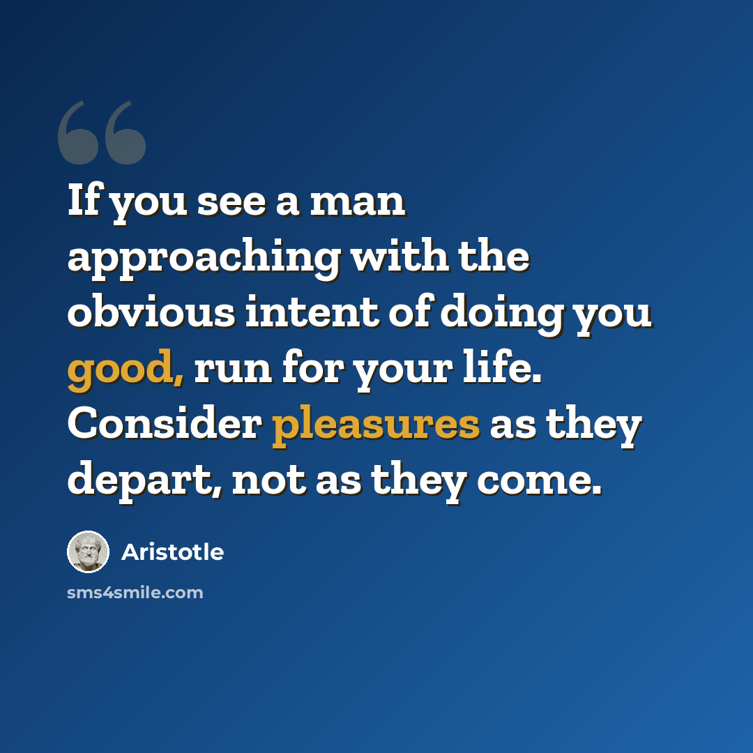 “If you see a man approaching with the obvious intent of doing you good, run for your life. Consider pleasures as they depart, not as they come.” quote by Aristotle