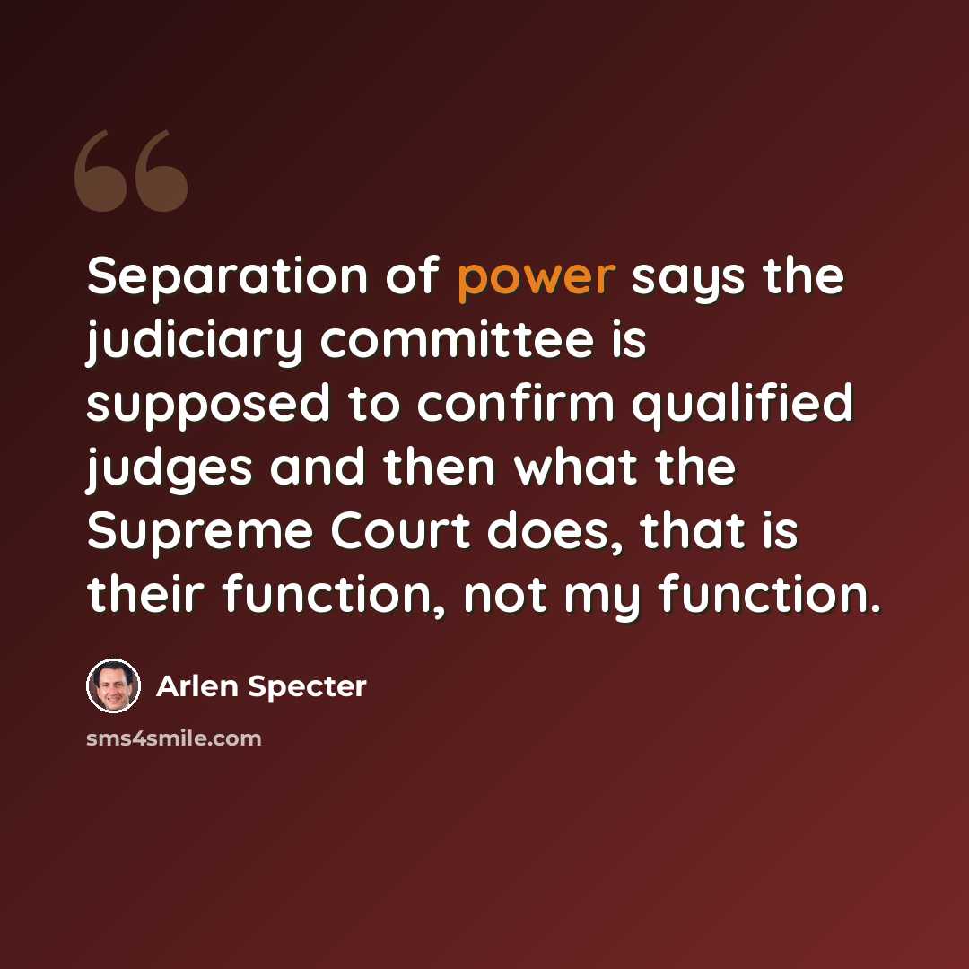 “Separation of power says the judiciary committee is supposed to confirm qualified judges and then what the Supreme Court does, that is their function, not my function.” quote by Arlen Specter