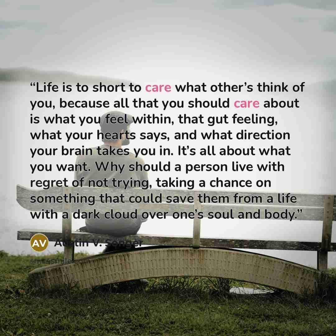 “Life is to short to care what other’s think of you, because all that you should care about is what you feel within, that gut feeling, what your hearts says, and what direction your brain takes you in. It’s all about what you want. Why should a person live with regret of not trying, taking a chance…” quote by Austin V. Songer