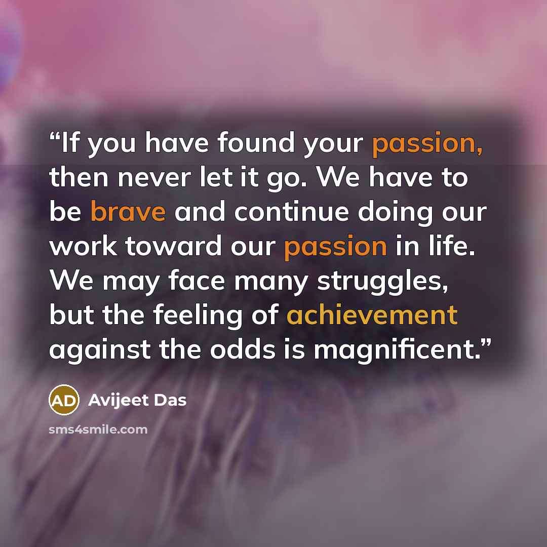 “If you have found your passion, then never let it go. We have to be brave and continue doing our work toward our passion in life. We may face many struggles, but the feeling of achievement against the odds is magnificent.” quote by Avijeet Das