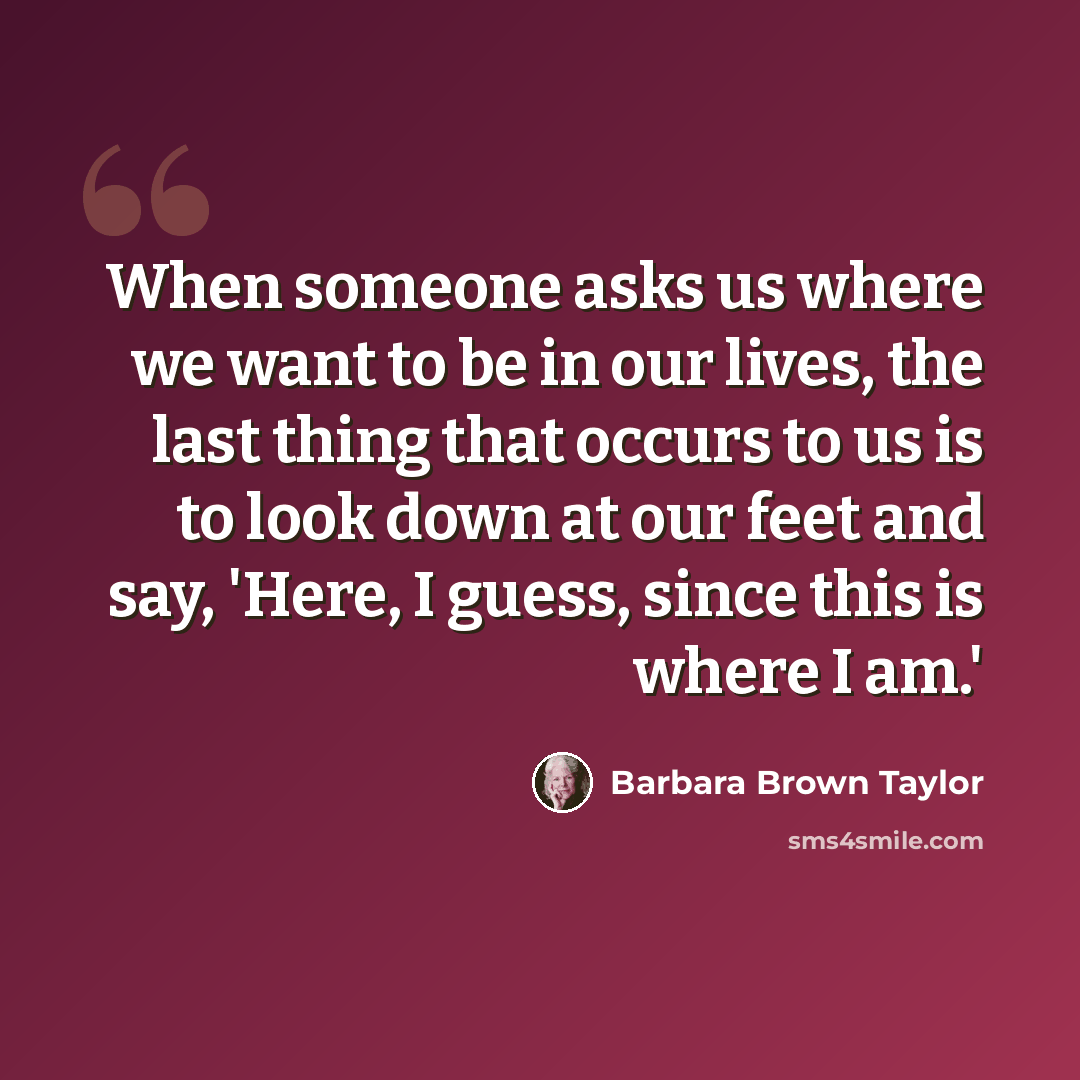 “When someone asks us where we want to be in our lives, the last thing that occurs to us is to look down at our feet and say, 'Here, I guess, since this is where I am.'” quote by Barbara Brown Taylor