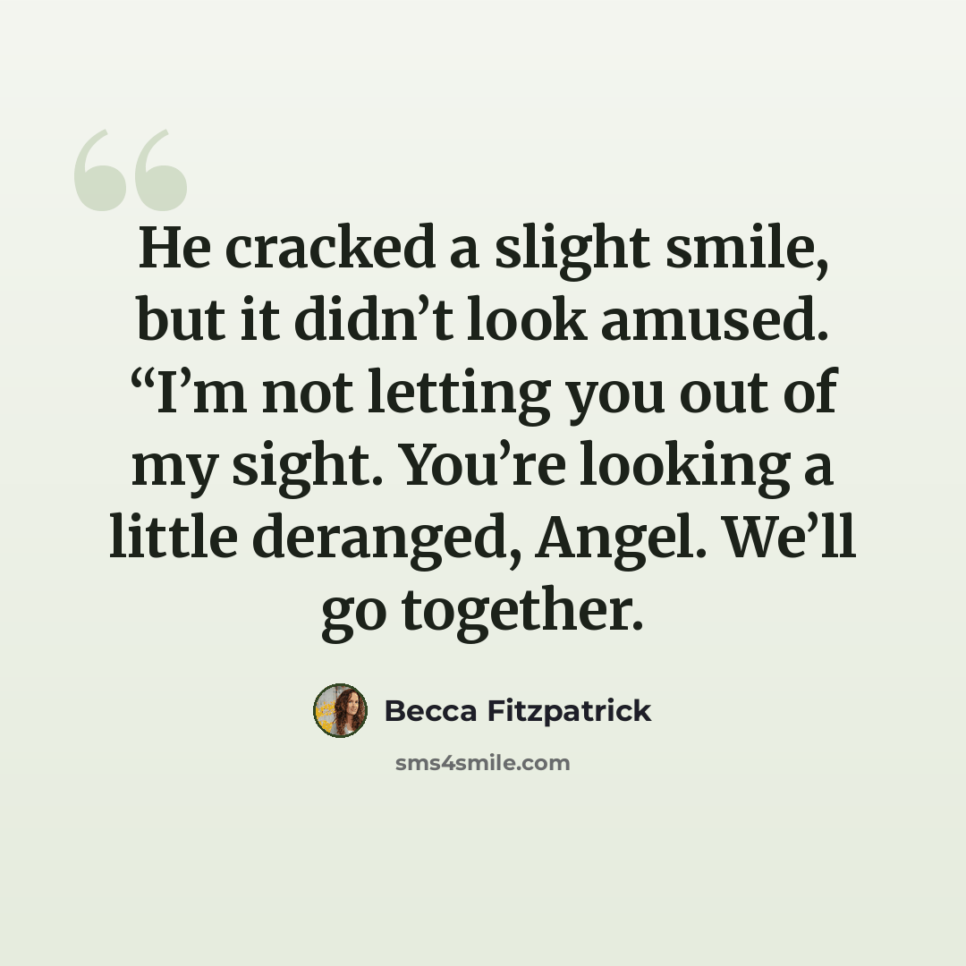 “He cracked a slight smile, but it didn’t look amused. “I’m not letting you out of my sight. You’re looking a little deranged, Angel. We’ll go together.” quote by Becca Fitzpatrick