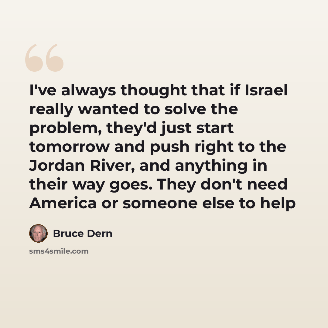 “I've always thought that if Israel really wanted to solve the problem, they'd just start tomorrow and push right to the Jordan River, and anything in their way goes. They don't need America or someone else to help” quote by Bruce Dern