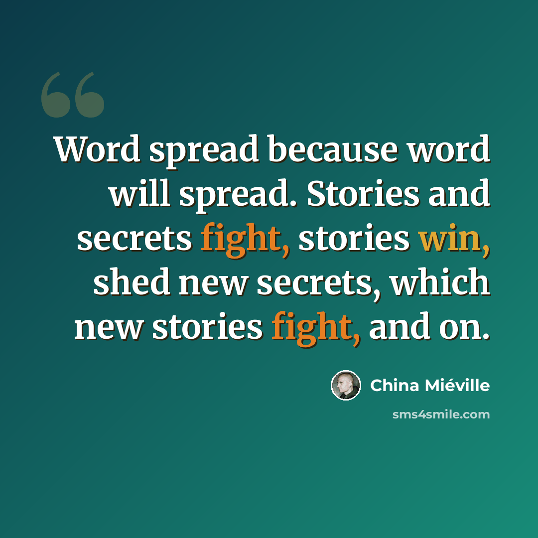 “Word spread because word will spread. Stories and secrets fight, stories win, shed new secrets, which new stories fight, and on.” quote by China Mieville