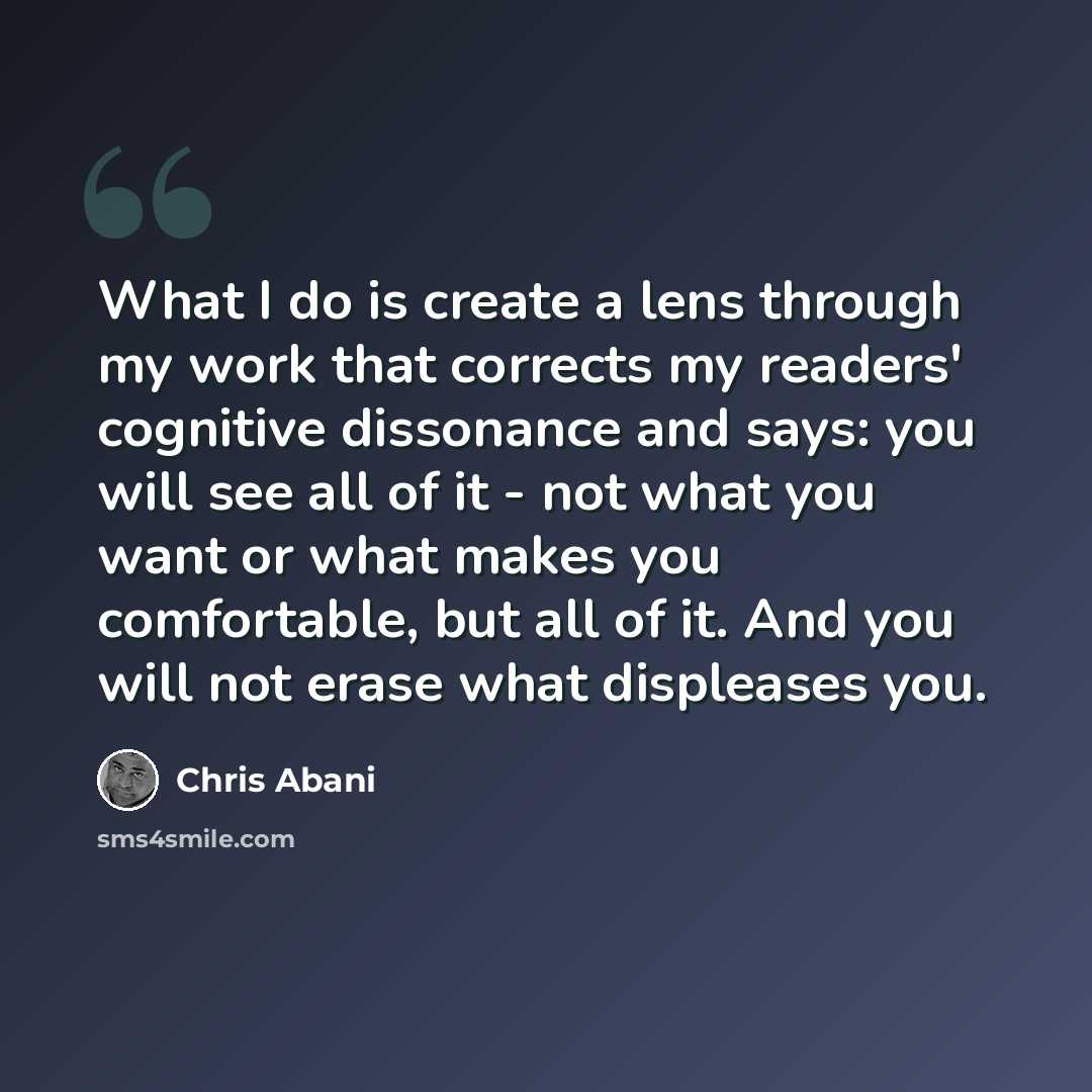 “What I do is create a lens through my work that corrects my readers' cognitive dissonance and says: you will see all of it - not what you want or what makes you comfortable, but all of it. And you will not erase what displeases you.” quote by Chris Abani