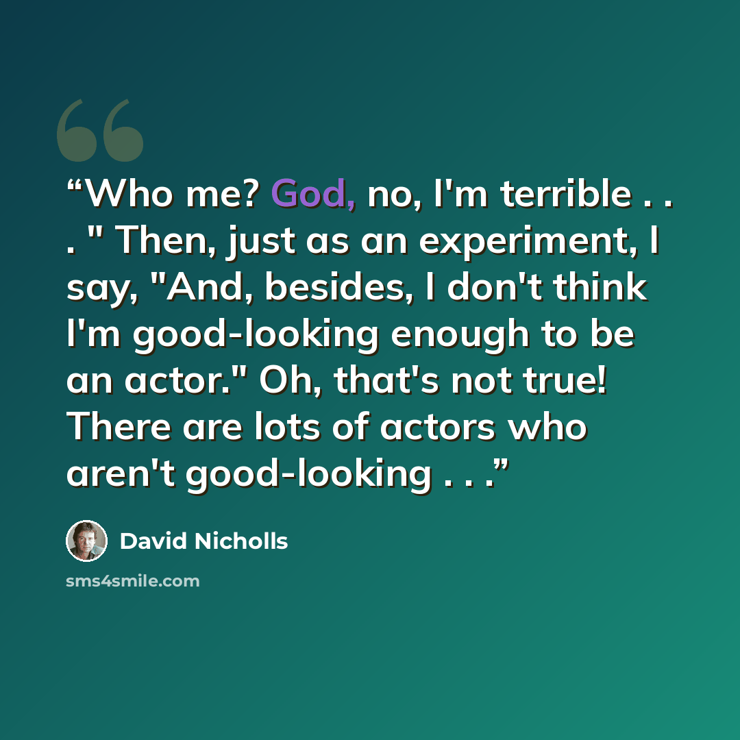 “Who me? God, no, I'm terrible . . . " Then, just as an experiment, I say, "And, besides, I don't think I'm good-looking enough to be an actor." Oh, that's not true! There are lots of actors who aren't good-looking . . .” quote by David Nicholls