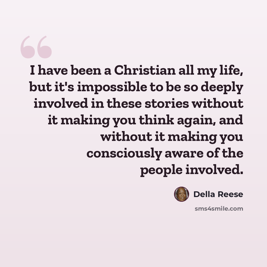 “I have been a Christian all my life, but it's impossible to be so deeply involved in these stories without it making you think again, and without it making you consciously aware of the people involved.” quote by Della Reese