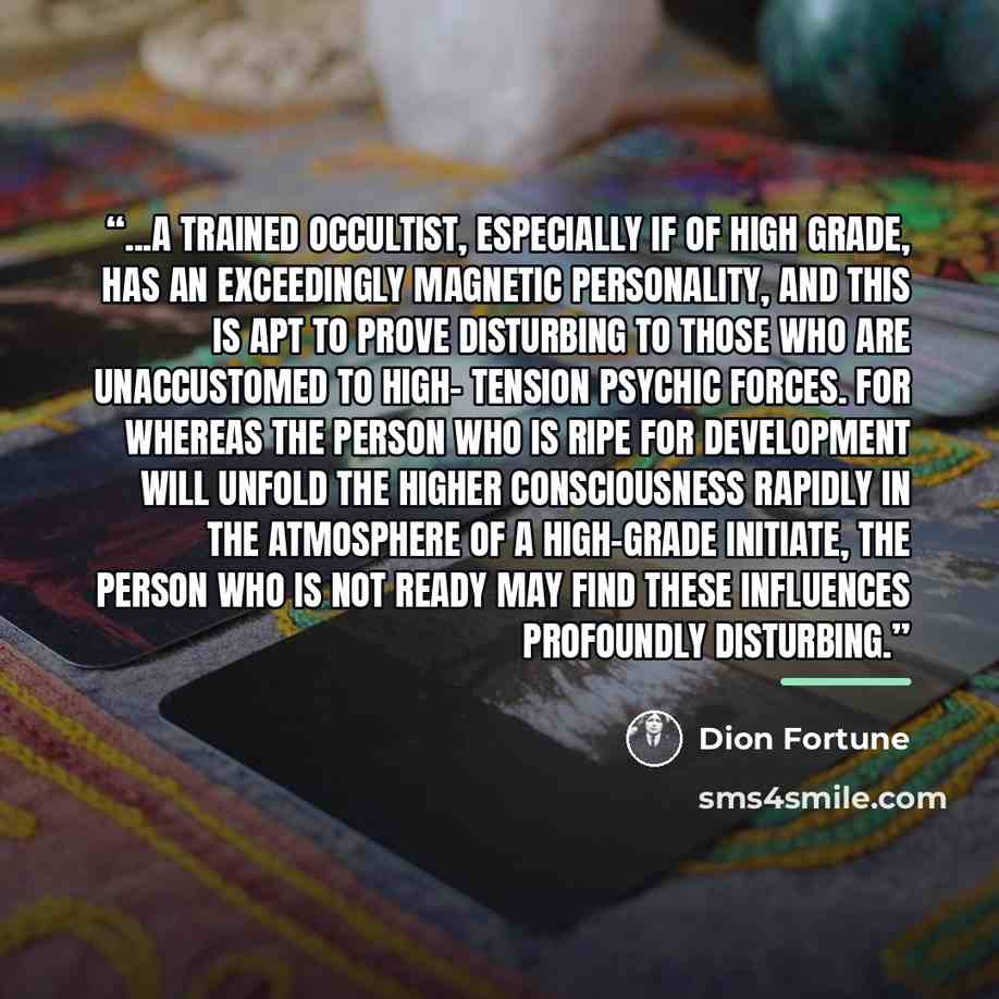 “...a trained occultist, especially if of high grade, has an exceedingly magnetic personality, and this is apt to prove disturbing to those who are unaccustomed to high- tension psychic forces. For whereas the person who is ripe for development will unfold the higher consciousness rapidly in the…” quote by Dion Fortune