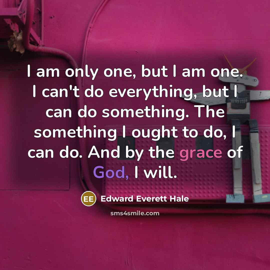 “I am only one, but I am one. I can't do everything, but I can do something. The something I ought to do, I can do. And by the grace of God, I will.” quote by Edward Everett Hale