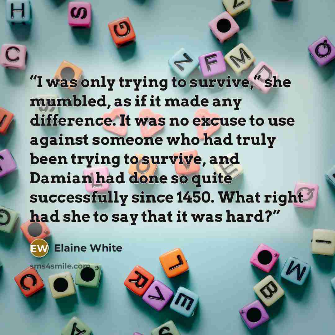 “I was only trying to survive,” she mumbled, as if it made any difference. It was no excuse to use against someone who had truly been trying to survive, and Damian had done so quite successfully since 1450. What right had she to say that it was hard?” quote by Elaine White