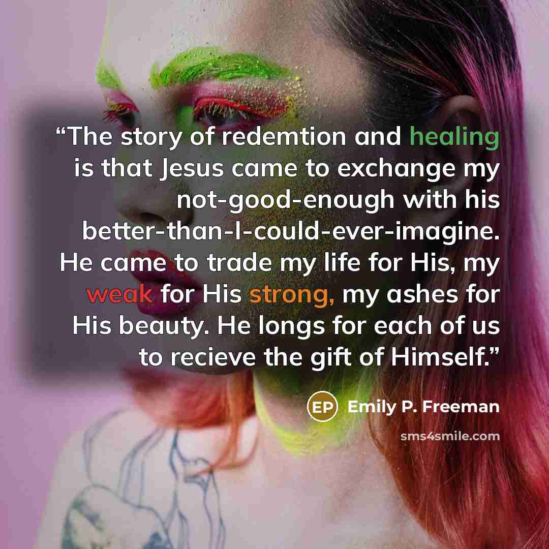 “The story of redemtion and healing is that Jesus came to exchange my not-good-enough with his better-than-I-could-ever-imagine. He came to trade my life for His, my weak for His strong, my ashes for His beauty. He longs for each of us to recieve the gift of Himself.” quote by Emily P. Freeman