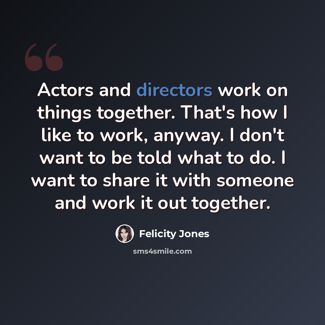 “Actors and directors work on things together. That's how I like to work, anyway. I don't want to be told what to do. I want to share it with someone and work it out together.” quote by Felicity Jones
