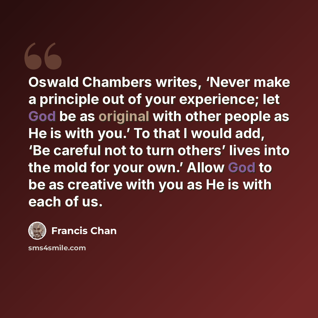 “Oswald Chambers writes, ‘Never make a principle out of your experience; let God be as original with other people as He is with you.’ To that I would add, ‘Be careful not to turn others’ lives into the mold for your own.’ Allow God to be as creative with you as He is with each of us.” quote by Francis Chan