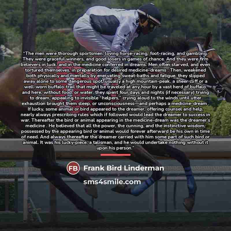 “The men were thorough sportsmen, loving horse-racing, foot-racing, and gambling. They were graceful winners, and good losers in games of chance. And they were firm believers in luck, and in the medicine conferred in dreams. Men often starved, and even tortured themselves, in preparation for…” quote by Frank Bird Linderman