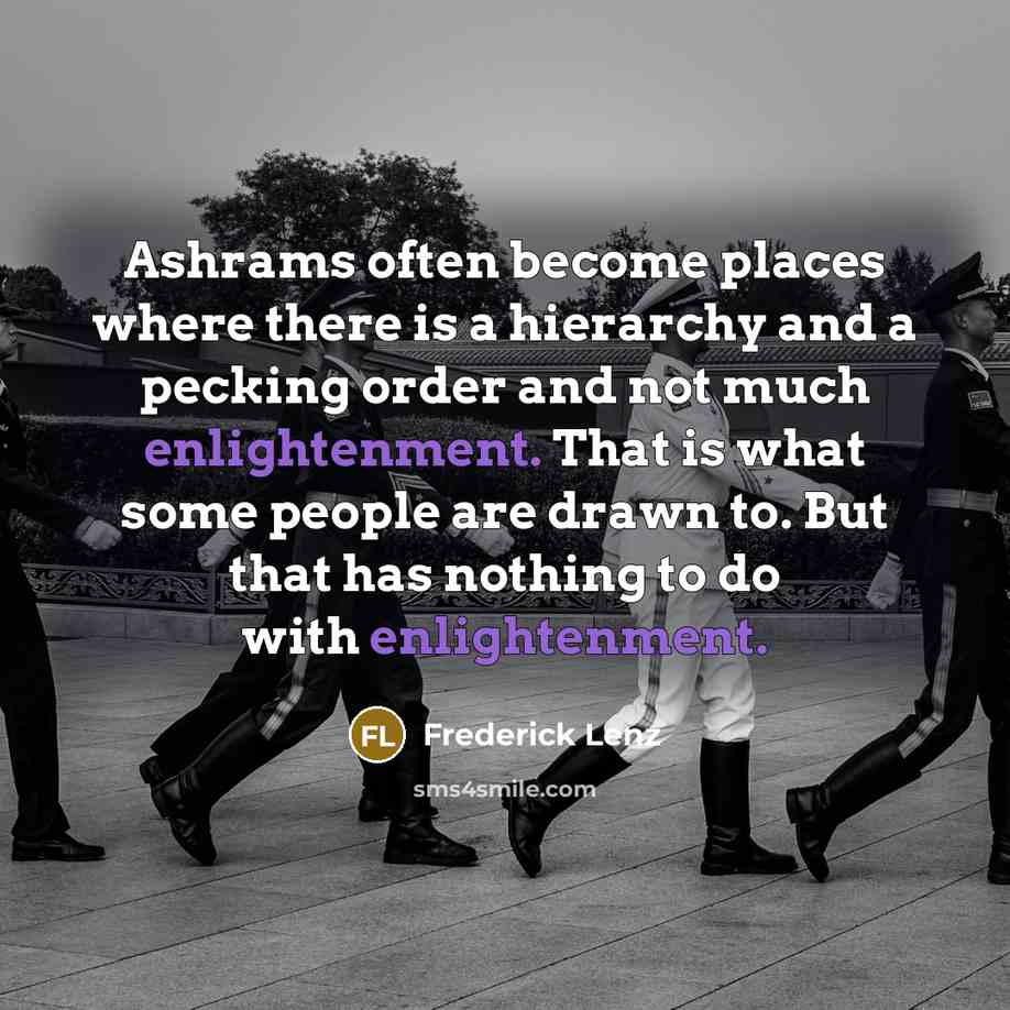 “Ashrams often become places where there is a hierarchy and a pecking order and not much enlightenment. That is what some people are drawn to. But that has nothing to do with enlightenment.” quote by Frederick Lenz