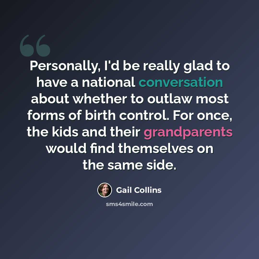 “Personally, I'd be really glad to have a national conversation about whether to outlaw most forms of birth control. For once, the kids and their grandparents would find themselves on the same side.” quote by Gail Collins