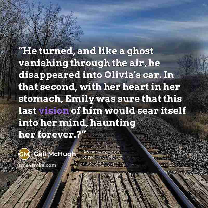 “He turned, and like a ghost vanishing through the air, he disappeared into Olivia's car. In that second, with her heart in her stomach, Emily was sure that this last vision of him would sear itself into her mind, haunting her forever.?” quote by Gail McHugh