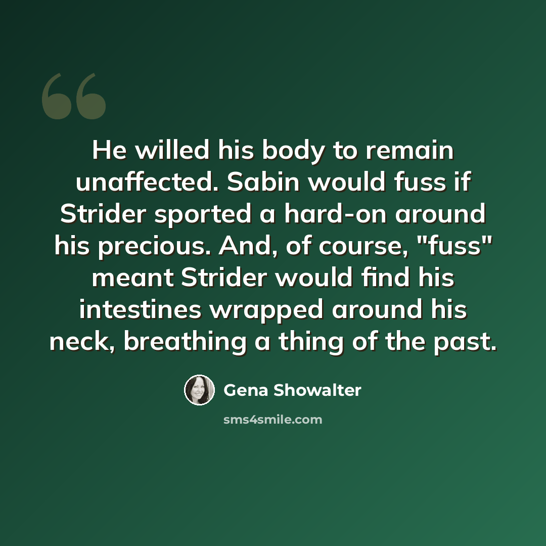 “He willed his body to remain unaffected. Sabin would fuss if Strider sported a hard-on around his precious. And, of course, "fuss" meant Strider would find his intestines wrapped around his neck, breathing a thing of the past.” quote by Gena Showalter