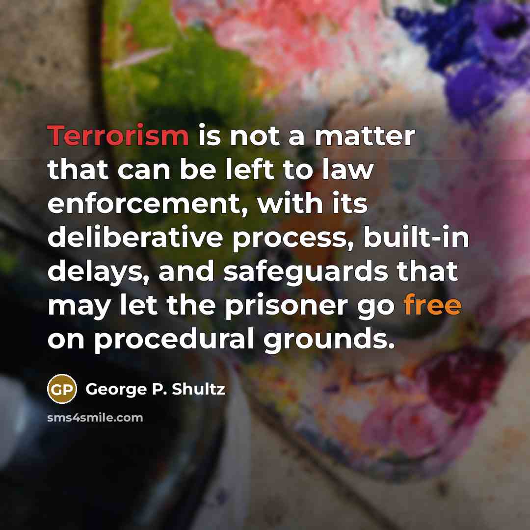 “Terrorism is not a matter that can be left to law enforcement, with its deliberative process, built-in delays, and safeguards that may let the prisoner go free on procedural grounds.” quote by George P. Shultz
