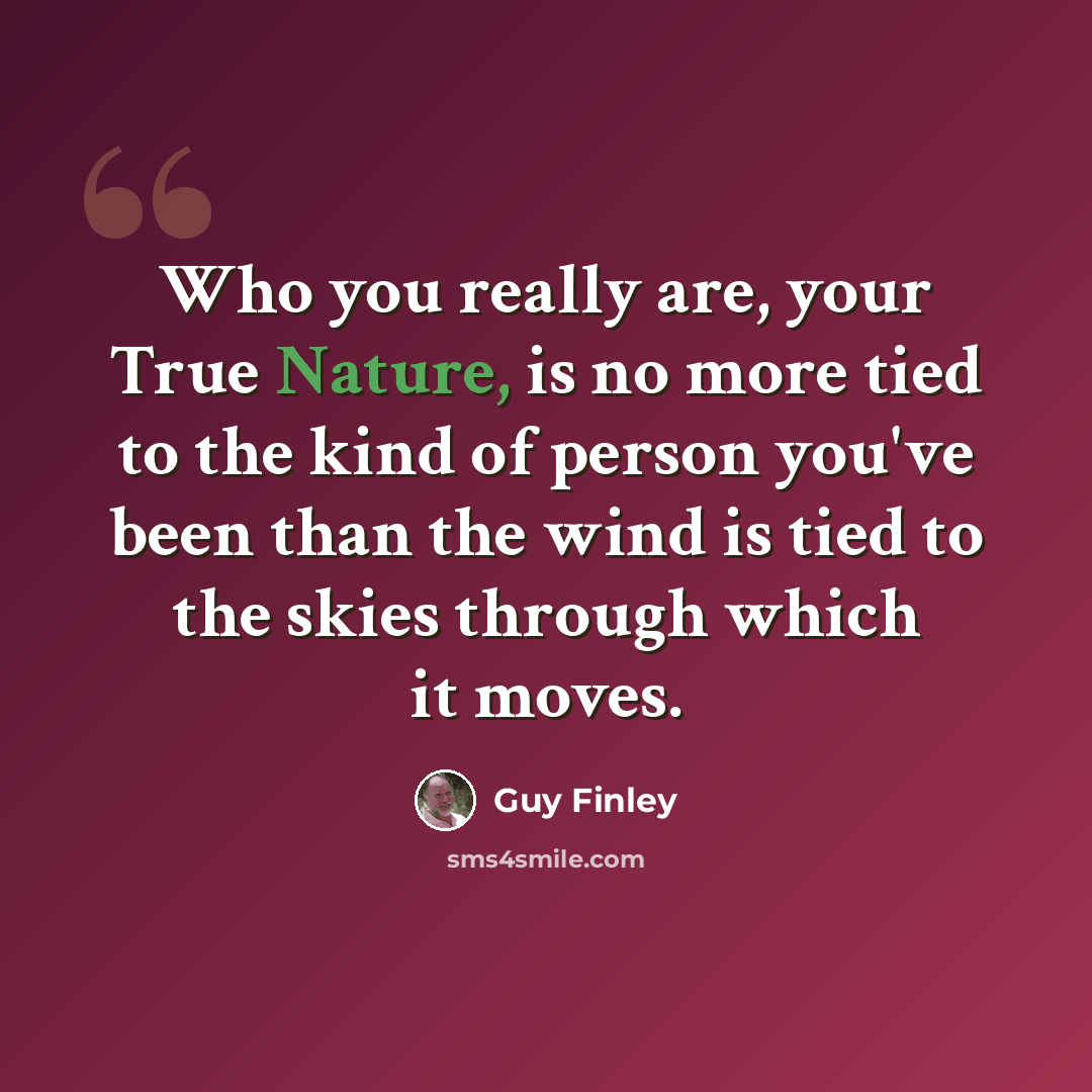 “Who you really are, your True Nature, is no more tied to the kind of person you've been than the wind is tied to the skies through which it moves.” quote by Guy Finley