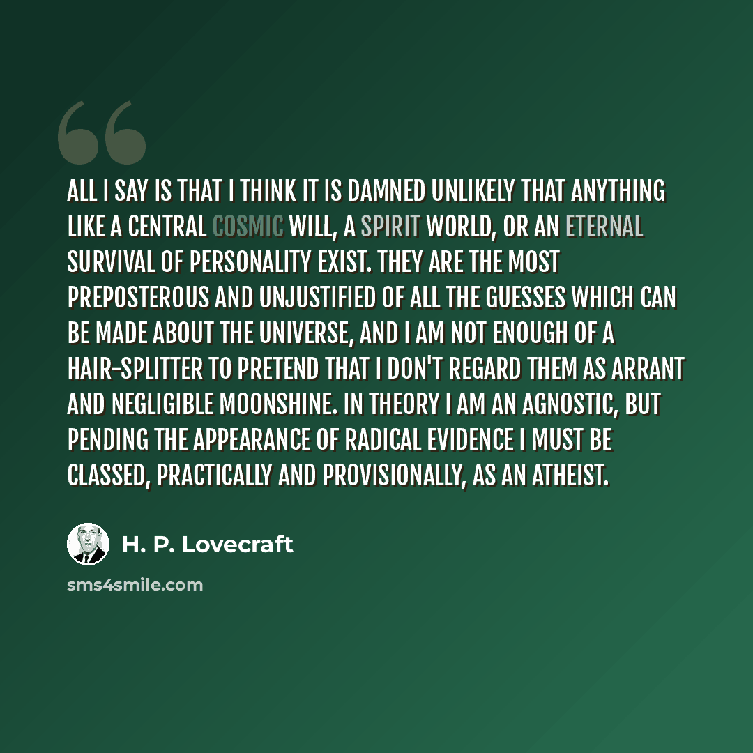 “All I say is that I think it is damned unlikely that anything like a central cosmic will, a spirit world, or an eternal survival of personality exist. They are the most preposterous and unjustified of all the guesses which can be made about the universe, and I am not enough of a hair-splitter to…” quote by H. P. Lovecraft