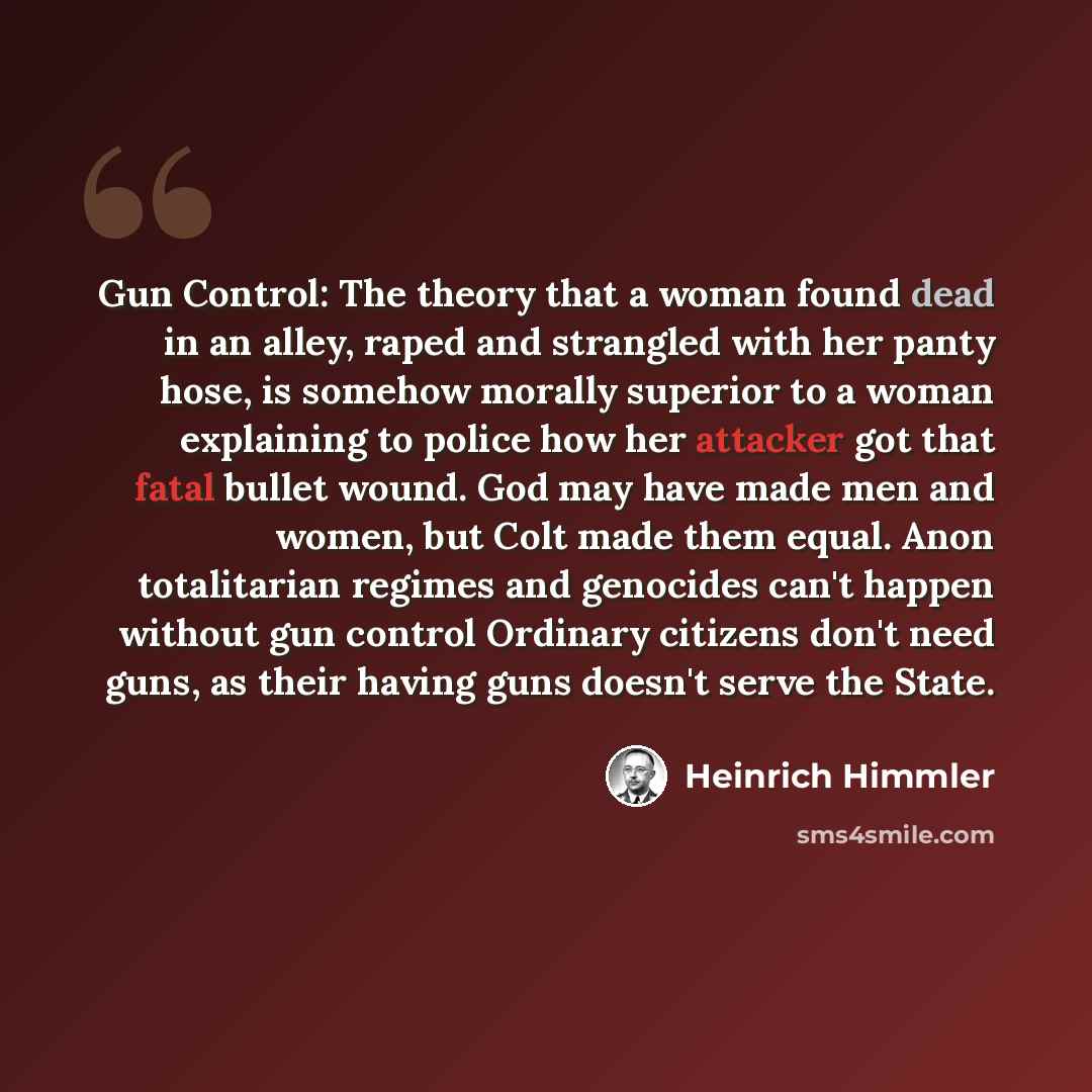 “Gun Control: The theory that a woman found dead in an alley, raped and strangled with her panty hose, is somehow morally superior to a woman explaining to police how her attacker got that fatal bullet wound. God may have made men and women, but Colt made them equal. Anon totalitarian regimes and…” quote by Heinrich Himmler