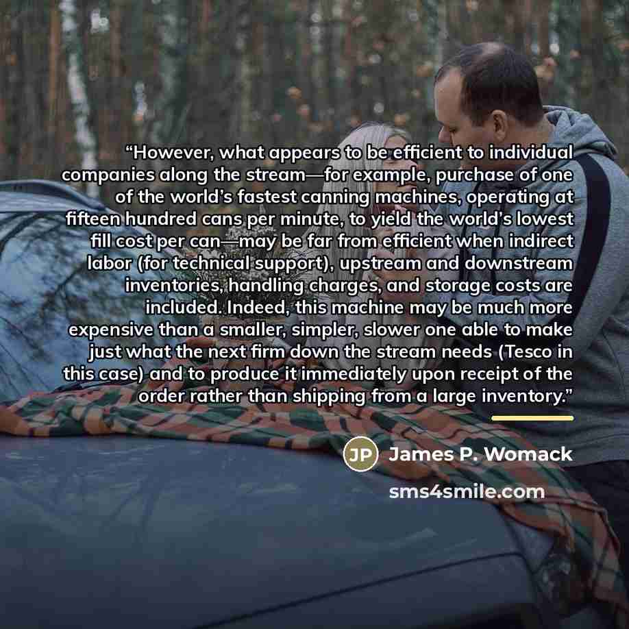 “However, what appears to be efficient to individual companies along the stream—for example, purchase of one of the world’s fastest canning machines, operating at fifteen hundred cans per minute, to yield the world’s lowest fill cost per can—may be far from efficient when indirect labor (for…” quote by James P. Womack