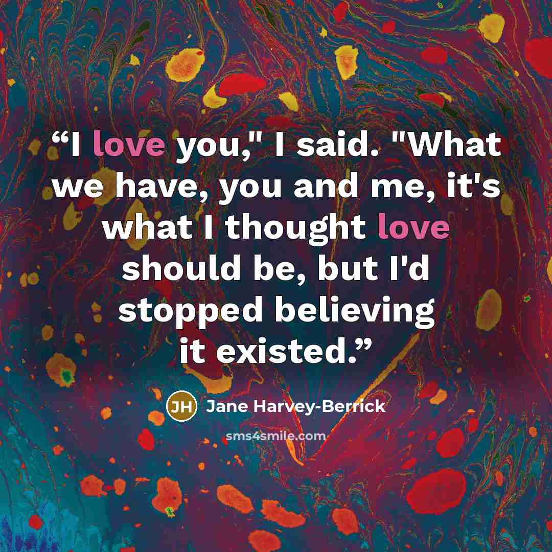 “I love you," I said. "What we have, you and me, it's what I thought love should be, but I'd stopped believing it existed.” quote by Jane Harvey-Berrick