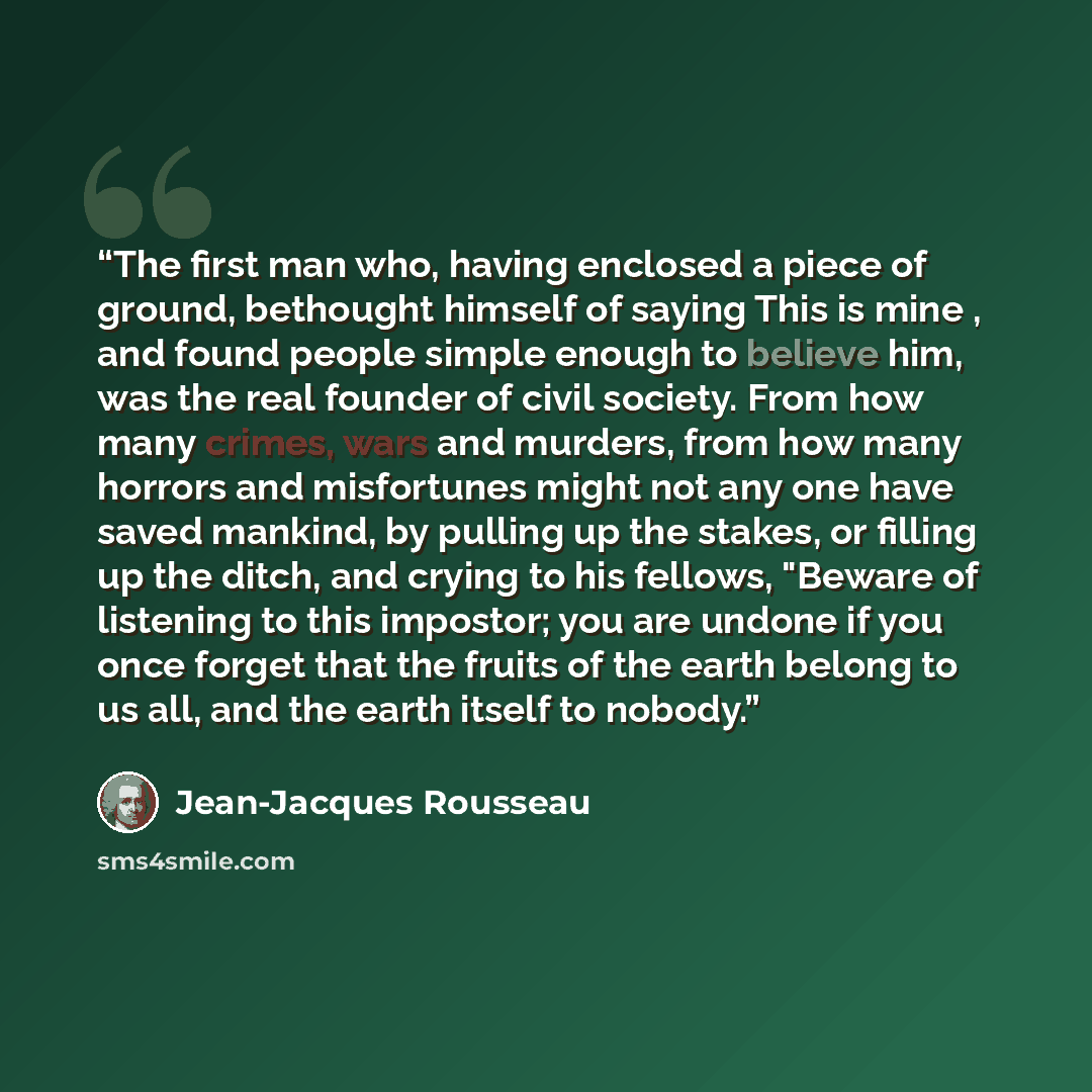 “The first man who, having enclosed a piece of ground, bethought himself of saying This is mine , and found people simple enough to believe him, was the real founder of civil society. From how many crimes, wars and murders, from how many horrors and misfortunes might not any one have saved mankind…” quote by Jean-Jacques Rousseau