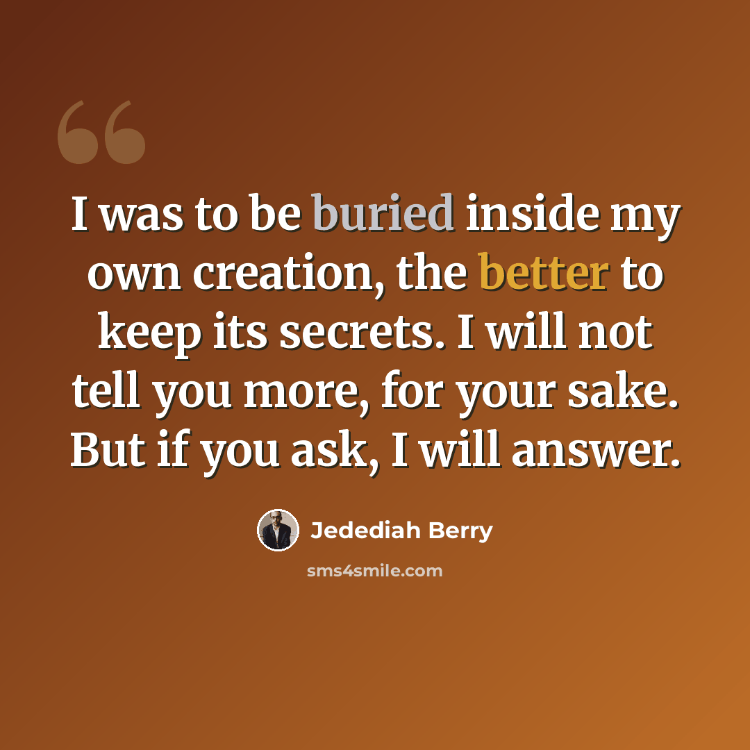 “I was to be buried inside my own creation, the better to keep its secrets. I will not tell you more, for your sake. But if you ask, I will answer.” quote by Jedediah Berry