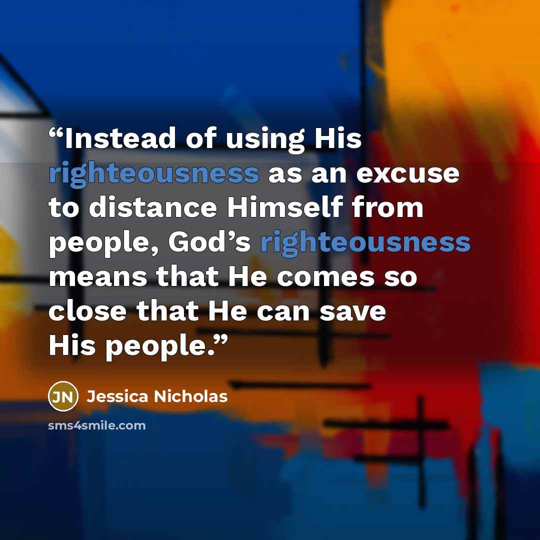 “Instead of using His righteousness as an excuse to distance Himself from people, God’s righteousness means that He comes so close that He can save His people.” quote by Jessica Nicholas
