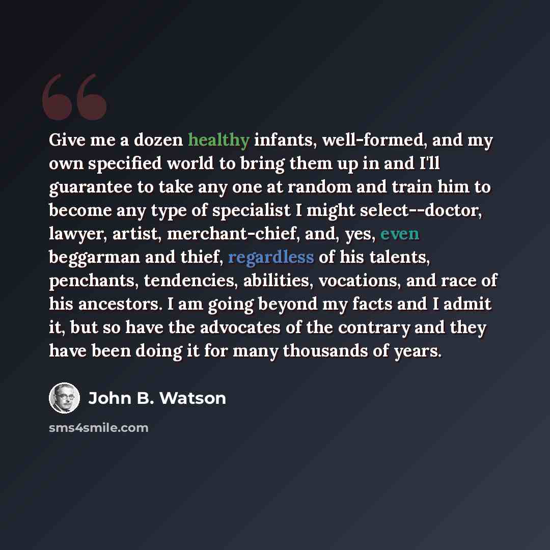 “Give me a dozen healthy infants, well-formed, and my own specified world to bring them up in and I'll guarantee to take any one at random and train him to become any type of specialist I might select--doctor, lawyer, artist, merchant-chief, and, yes, even beggarman and thief, regardless of his…” quote by John B. Watson