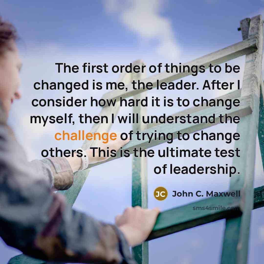 “The first order of things to be changed is me, the leader. After I consider how hard it is to change myself, then I will understand the challenge of trying to change others. This is the ultimate test of leadership.” quote by John C. Maxwell