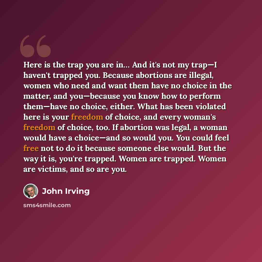 “Here is the trap you are in… And it's not my trap—I haven't trapped you. Because abortions are illegal, women who need and want them have no choice in the matter, and you—because you know how to perform them—have no choice, either. What has been violated here is your freedom of choice, and every…” quote by John Irving