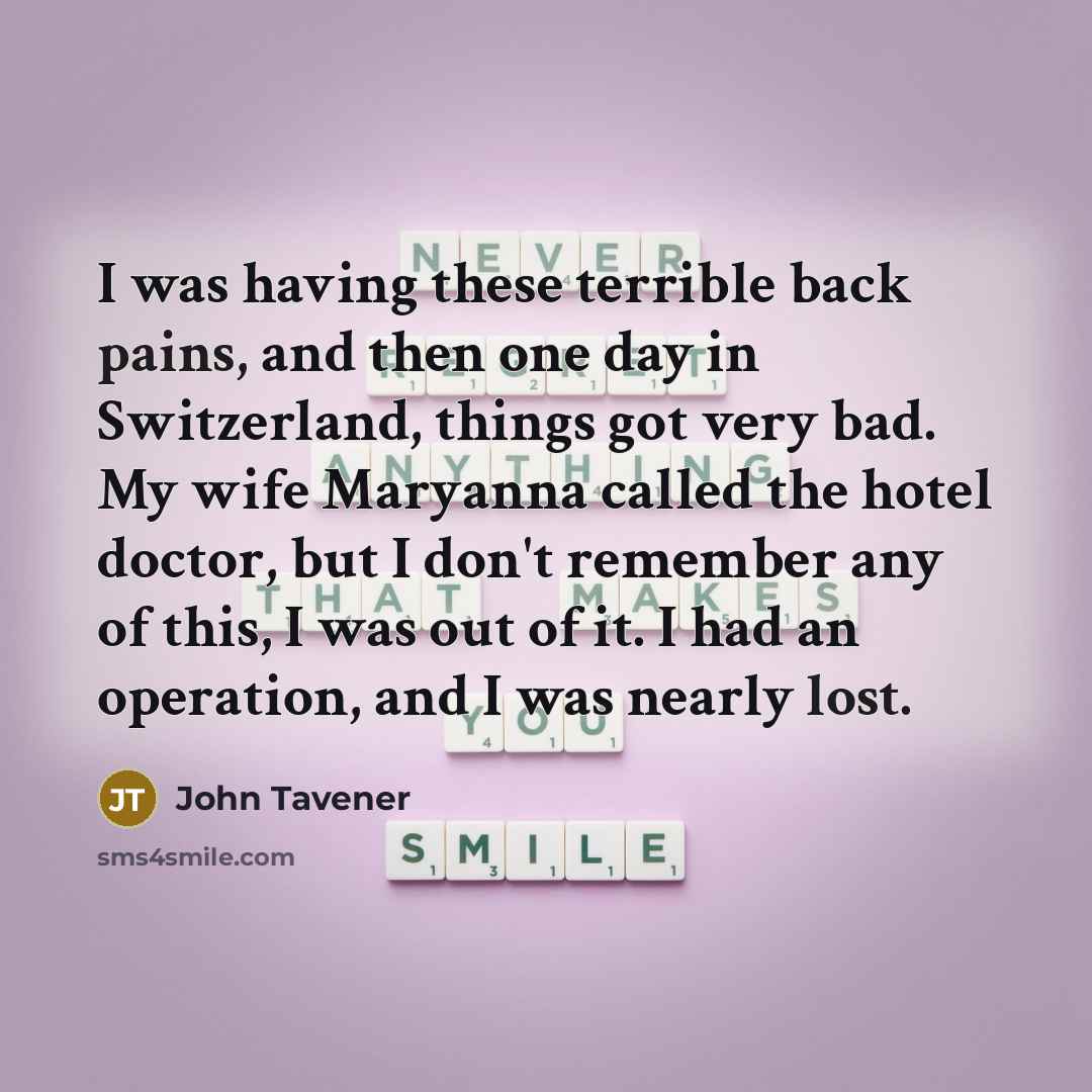 “I was having these terrible back pains, and then one day in Switzerland, things got very bad. My wife Maryanna called the hotel doctor, but I don't remember any of this, I was out of it. I had an operation, and I was nearly lost.” quote by John Tavener
