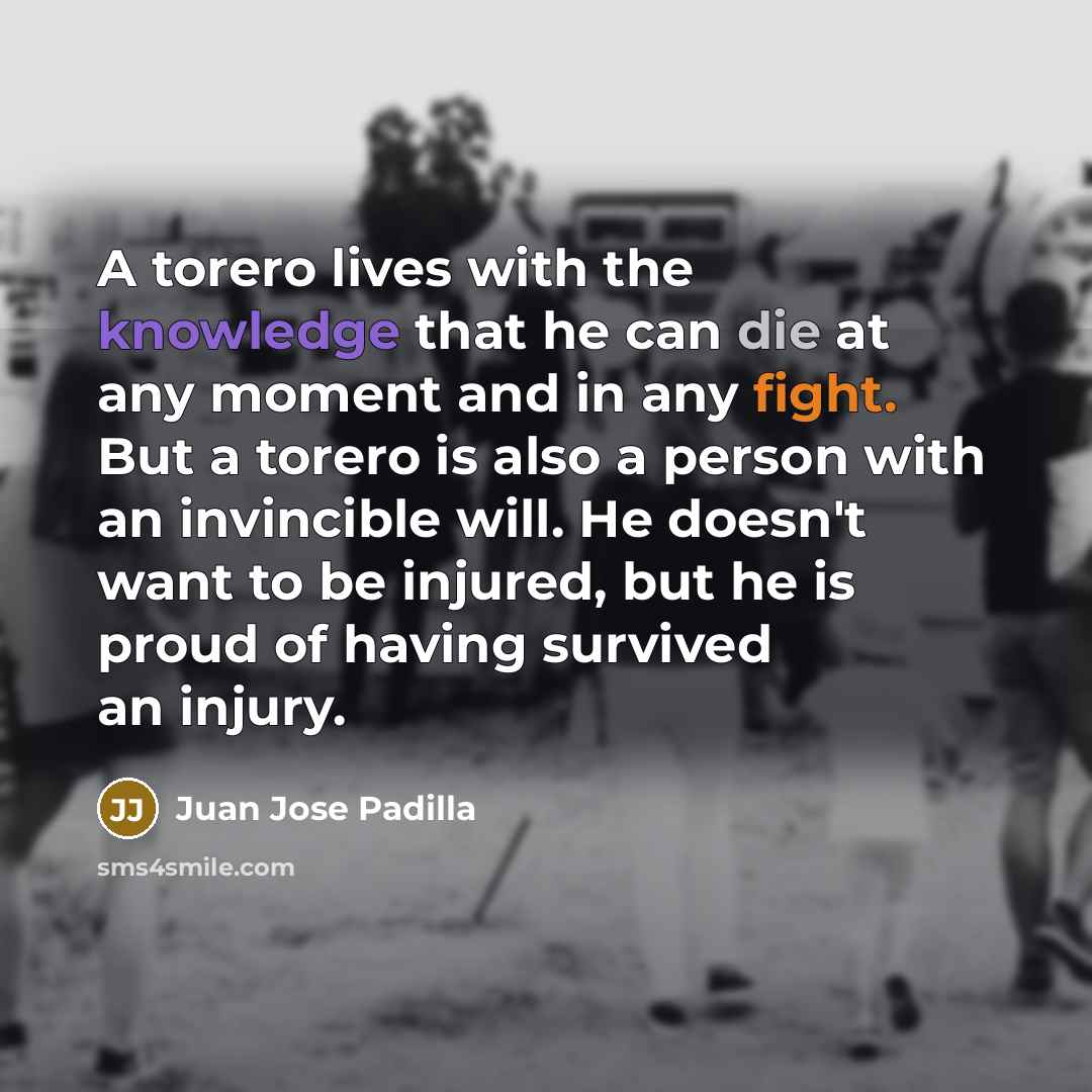 “A torero lives with the knowledge that he can die at any moment and in any fight. But a torero is also a person with an invincible will. He doesn't want to be injured, but he is proud of having survived an injury.” quote by Juan Jose Padilla
