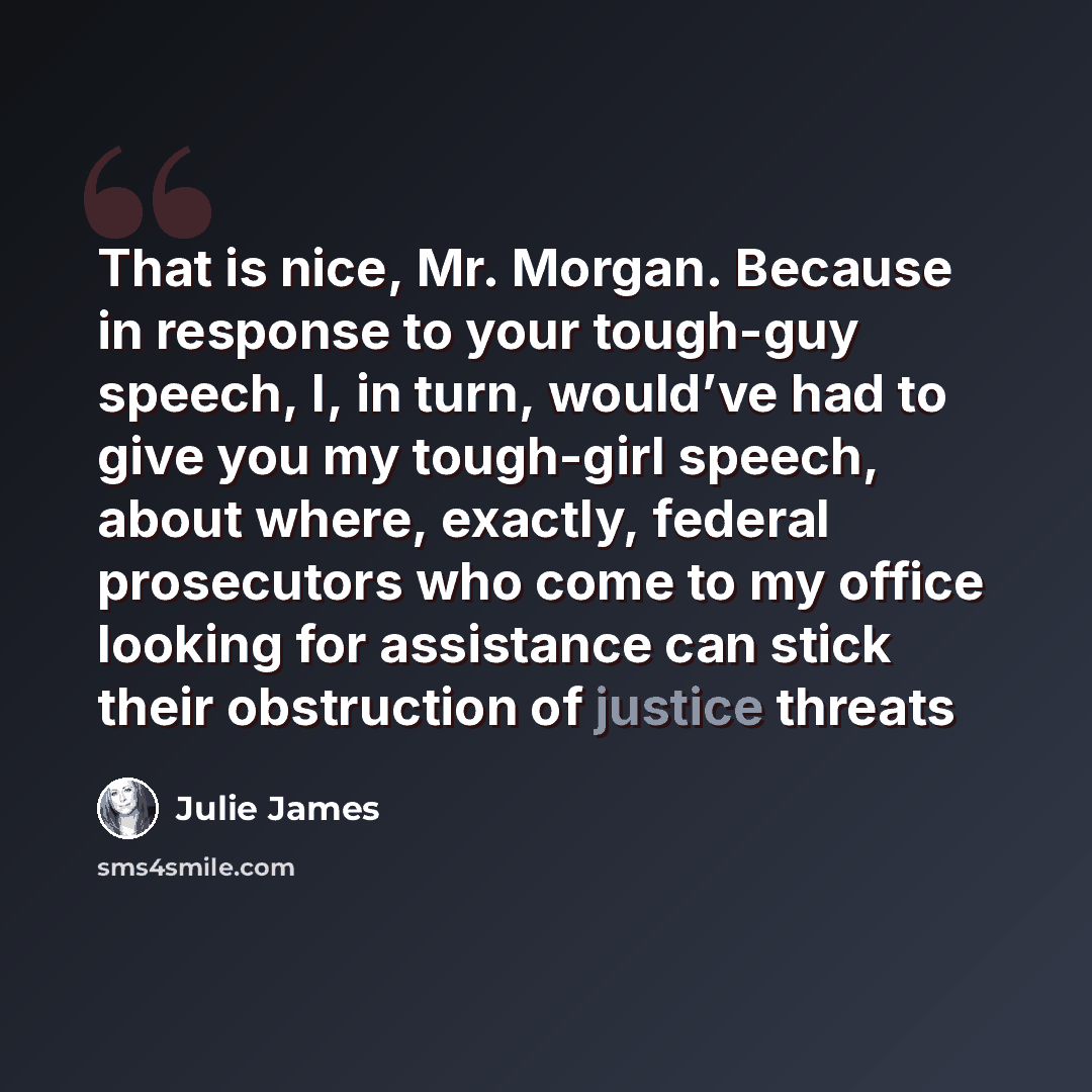 “That is nice, Mr. Morgan. Because in response to your tough-guy speech, I, in turn, would’ve had to give you my tough-girl speech, about where, exactly, federal prosecutors who come to my office looking for assistance can stick their obstruction of justice threats” quote by Julie James