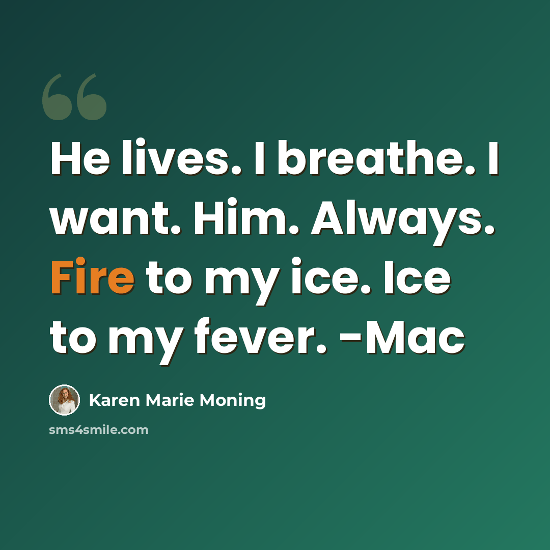 “He lives. I breathe. I want. Him. Always. Fire to my ice. Ice to my fever. -Mac” quote by Karen Marie Moning