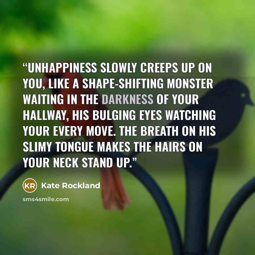 “Unhappiness slowly creeps up on you, like a shape-shifting monster waiting in the darkness of your hallway, his bulging eyes watching your every move. The breath on his slimy tongue makes the hairs on your neck stand up.” quote by Kate Rockland
