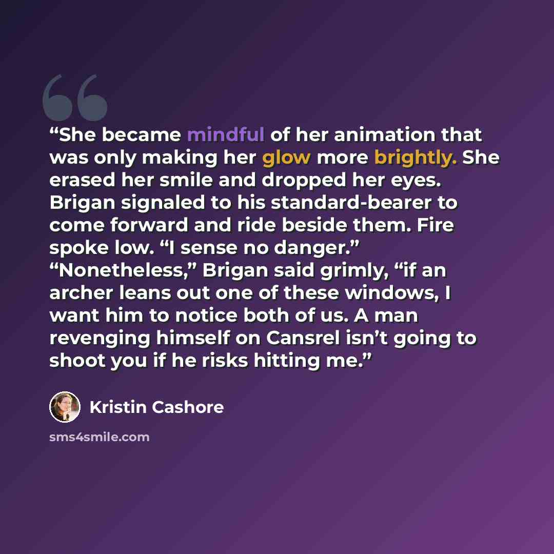 “She became mindful of her animation that was only making her glow more brightly. She erased her smile and dropped her eyes. Brigan signaled to his standard-bearer to come forward and ride beside them. Fire spoke low. “I sense no danger.” “Nonetheless,” Brigan said grimly, “if an archer leans out…” quote by Kristin Cashore