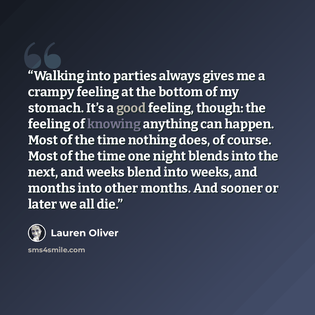 “Walking into parties always gives me a crampy feeling at the bottom of my stomach. It’s a good feeling, though: the feeling of knowing anything can happen. Most of the time nothing does, of course. Most of the time one night blends into the next, and weeks blend into weeks, and months into other…” quote by Lauren Oliver