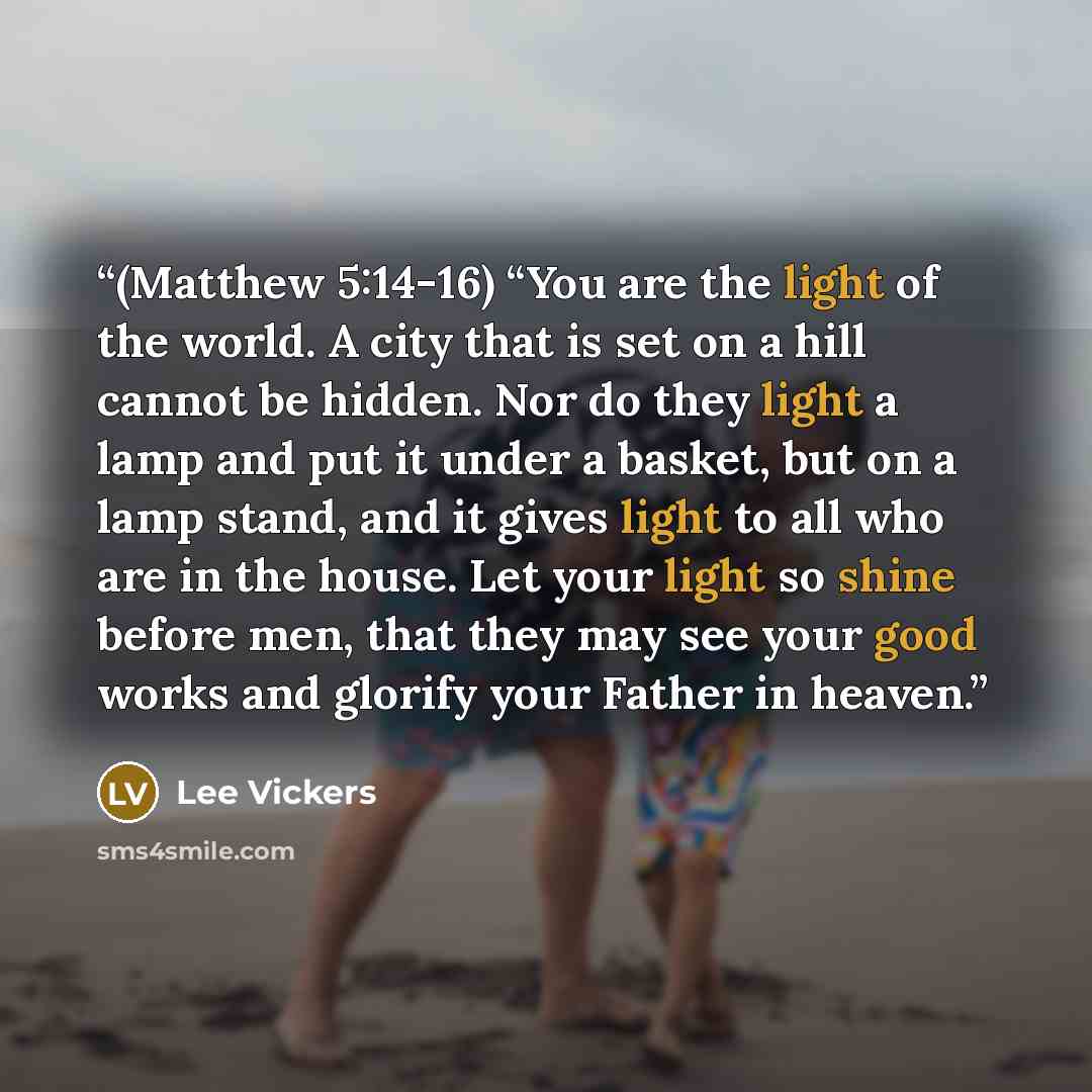 “(Matthew 5:14-16) “You are the light of the world. A city that is set on a hill cannot be hidden. Nor do they light a lamp and put it under a basket, but on a lamp stand, and it gives light to all who are in the house. Let your light so shine before men, that they may see your good works and…” quote by Lee Vickers