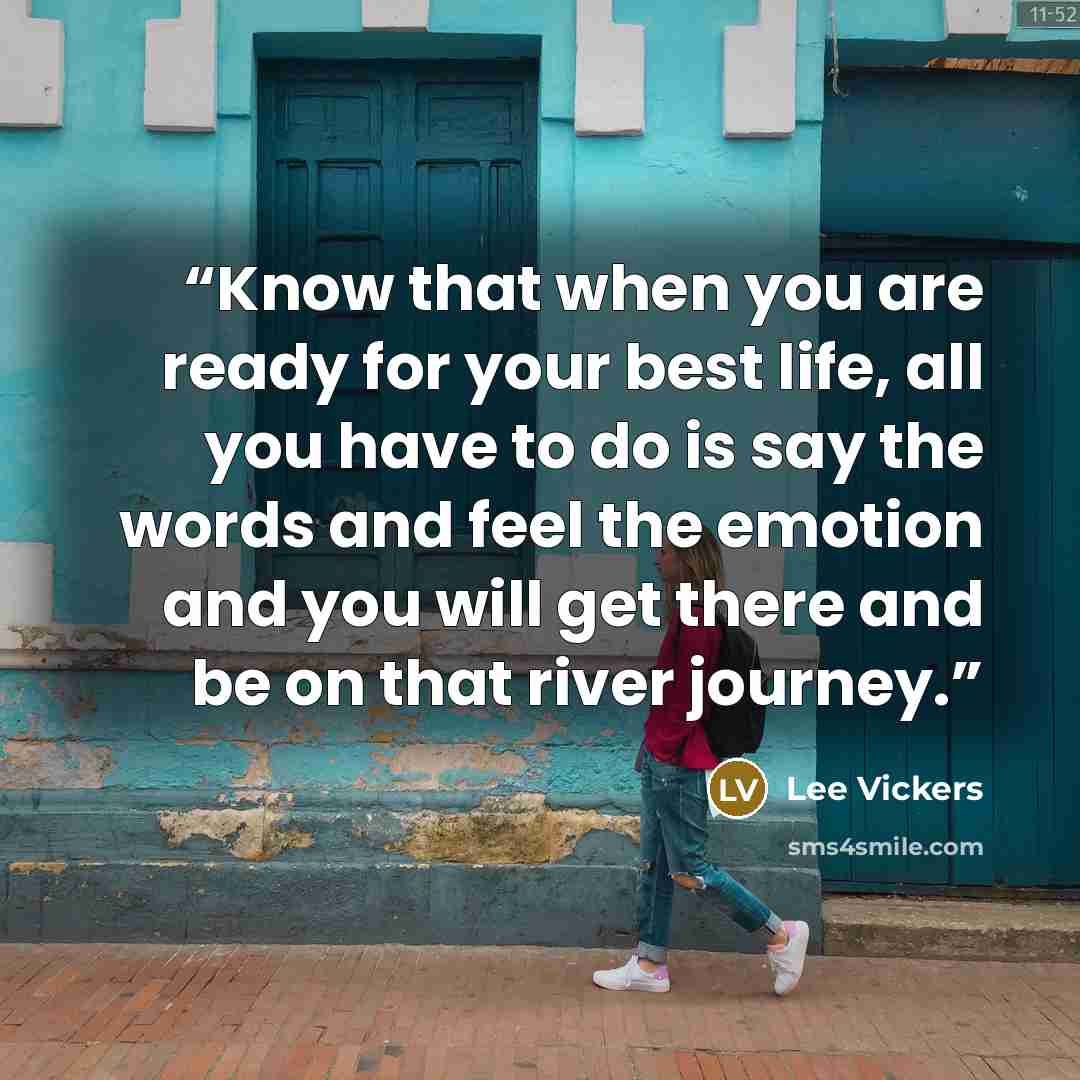 “Know that when you are ready for your best life, all you have to do is say the words and feel the emotion and you will get there and be on that river journey.” quote by Lee Vickers