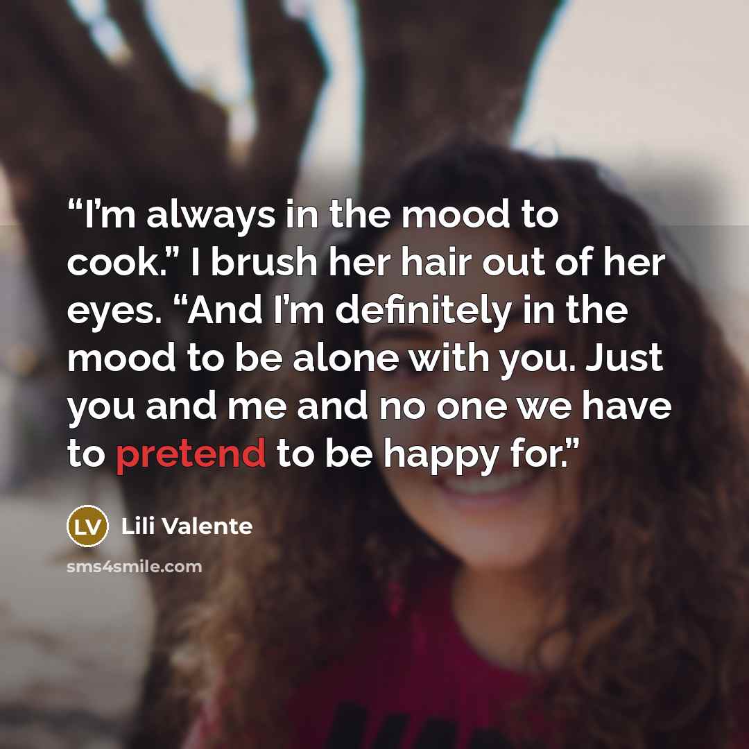 “I’m always in the mood to cook.” I brush her hair out of her eyes. “And I’m definitely in the mood to be alone with you. Just you and me and no one we have to pretend to be happy for.” quote by Lili Valente